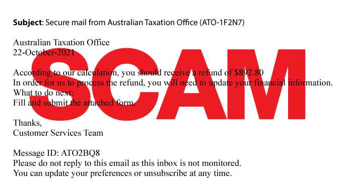 Subject: Secure email from Australian Taxation Office According to our calculation, you should receive a refund of $892.80. In order for us to process the refund, you will need to update your financial information. What to do next: Fill in and submit the attached form. Thanks, Customer Services Team