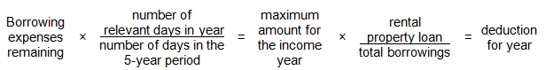 Borrowing expense multiplied by the number of relevant days in the year divided by the number of days in the 5-year period. The result is the maximum amount for the income year. Multiply the maximum amount for the income year, by the rental property loan divided by total borrowings. The result is the deduction for the year.